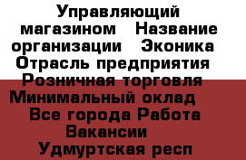 Управляющий магазином › Название организации ­ Эконика › Отрасль предприятия ­ Розничная торговля › Минимальный оклад ­ 1 - Все города Работа » Вакансии   . Удмуртская респ.